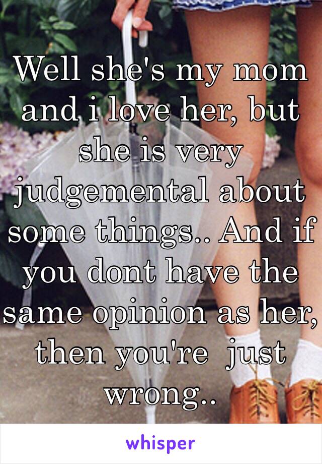 Well she's my mom and i love her, but she is very judgemental about some things.. And if you dont have the same opinion as her, then you're  just wrong..