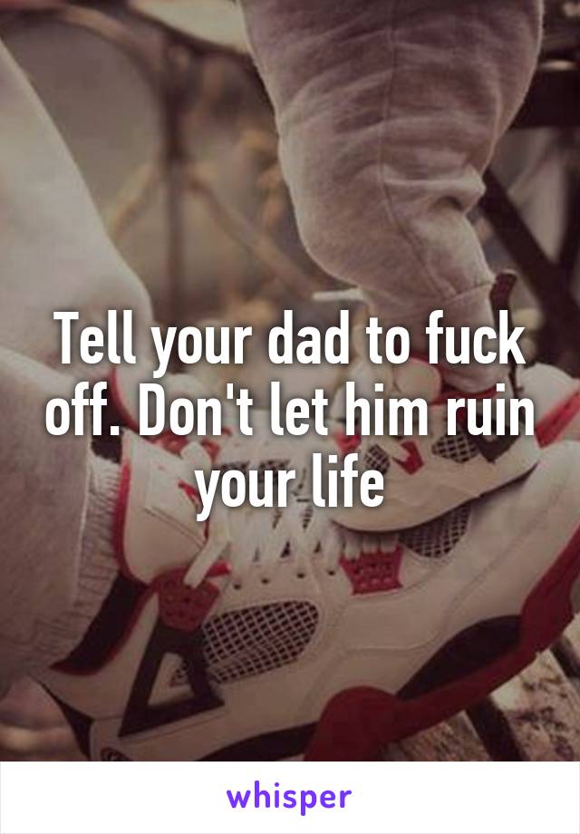 Tell your dad to fuck off. Don't let him ruin your life