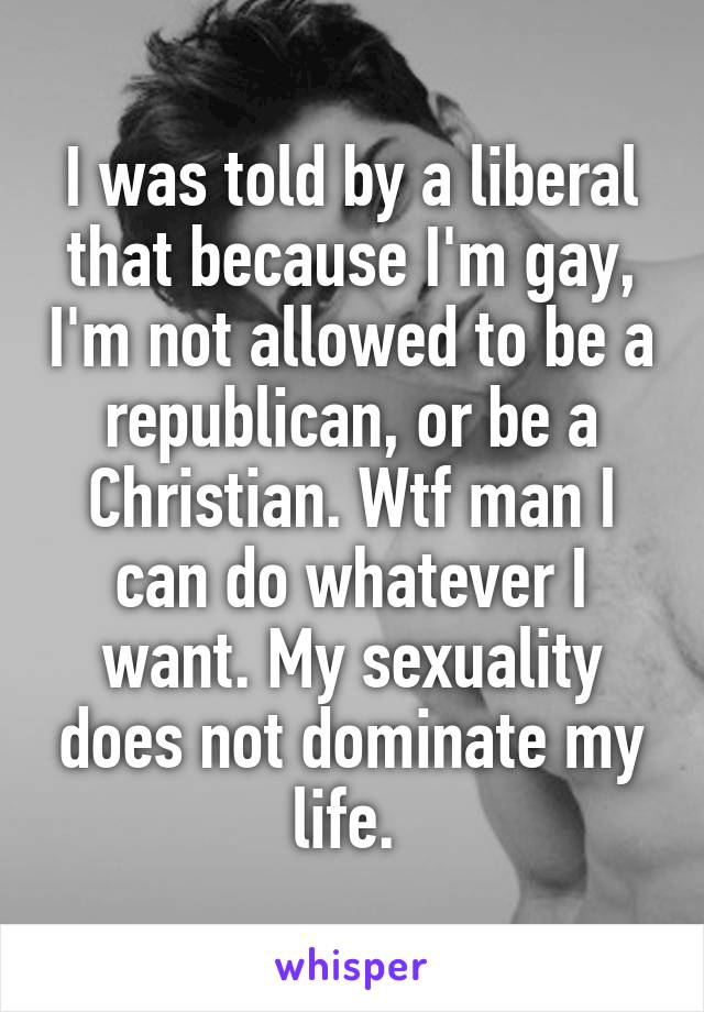 I was told by a liberal that because I'm gay, I'm not allowed to be a republican, or be a Christian. Wtf man I can do whatever I want. My sexuality does not dominate my life. 