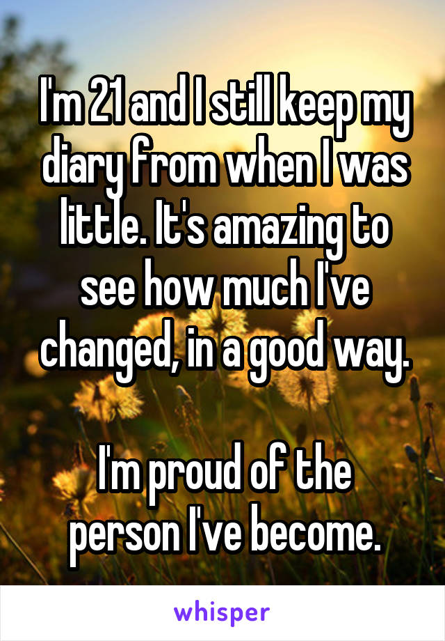 I'm 21 and I still keep my diary from when I was little. It's amazing to see how much I've changed, in a good way.

I'm proud of the person I've become.