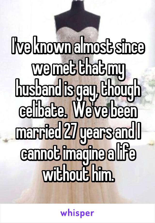 I've known almost since we met that my husband is gay, though celibate.  We've been married 27 years and I cannot imagine a life without him.