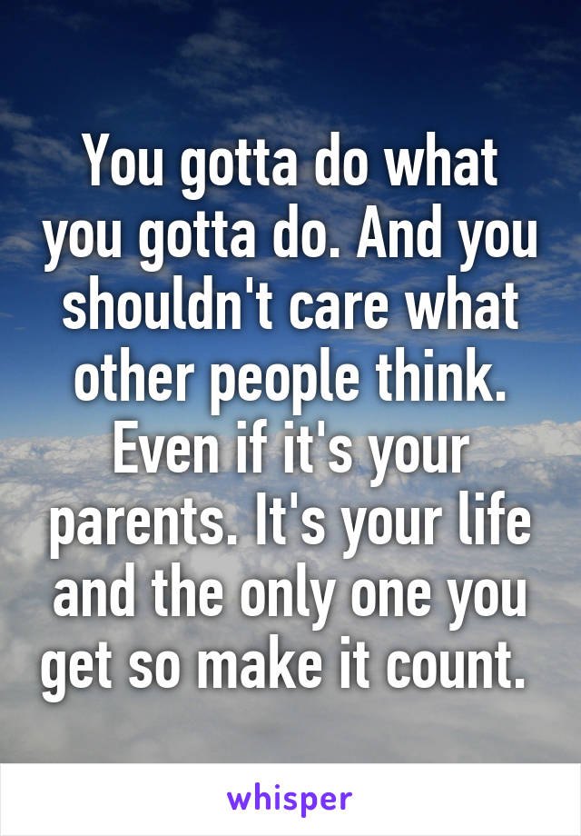 You gotta do what you gotta do. And you shouldn't care what other people think. Even if it's your parents. It's your life and the only one you get so make it count. 