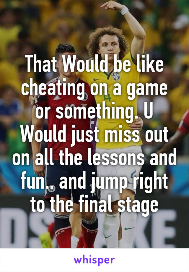 That Would be like cheating on a game or something. U Would just miss out on all the lessons and fun.. and jump right to the final stage