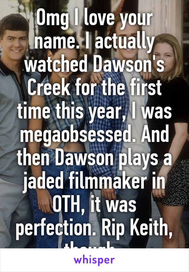 Omg I love your name. I actually watched Dawson's Creek for the first time this year, I was megaobsessed. And then Dawson plays a jaded filmmaker in OTH, it was perfection. Rip Keith, though. 