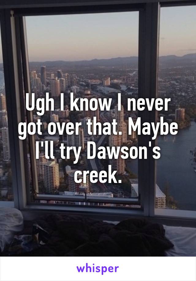 Ugh I know I never got over that. Maybe I'll try Dawson's creek.