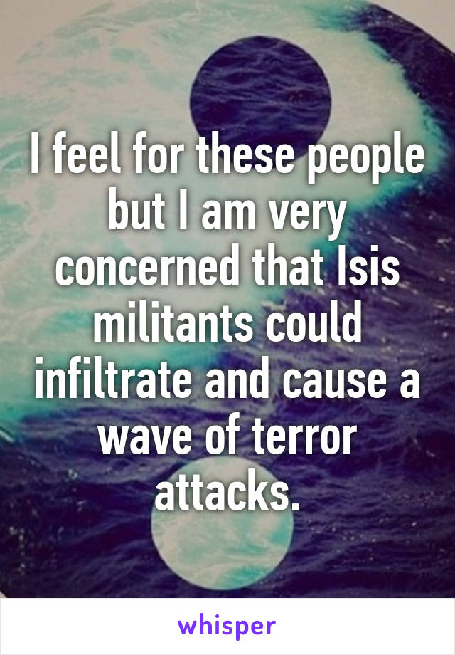 I feel for these people but I am very concerned that Isis militants could infiltrate and cause a wave of terror attacks.