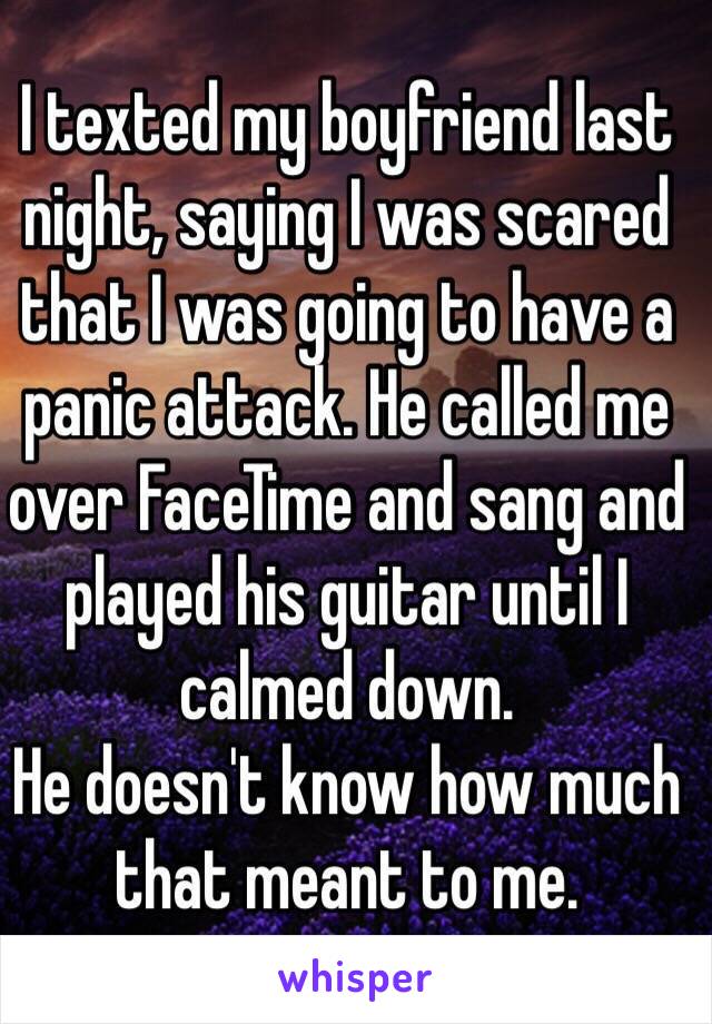 I texted my boyfriend last night, saying I was scared that I was going to have a panic attack. He called me over FaceTime and sang and played his guitar until I calmed down. 
He doesn't know how much that meant to me. 