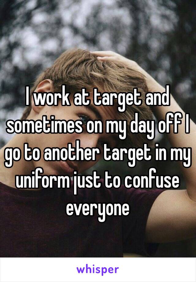 I work at target and sometimes on my day off I go to another target in my uniform just to confuse everyone