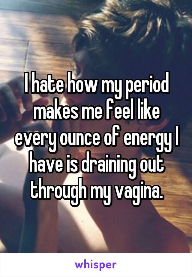 I hate how my period makes me feel like every ounce of energy I have is draining out through my vagina.