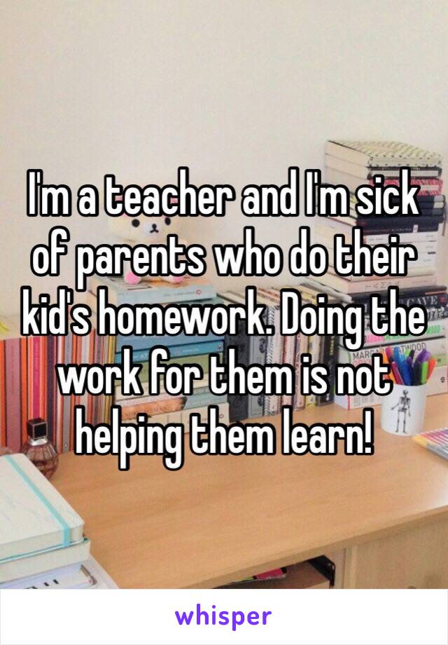 I'm a teacher and I'm sick of parents who do their kid's homework. Doing the work for them is not helping them learn!