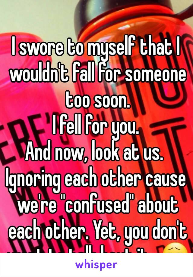 I swore to myself that I wouldn't fall for someone too soon.
I fell for you.
And now, look at us. 
Ignoring each other cause we're "confused" about each other. Yet, you don't want to talk bout it...😧