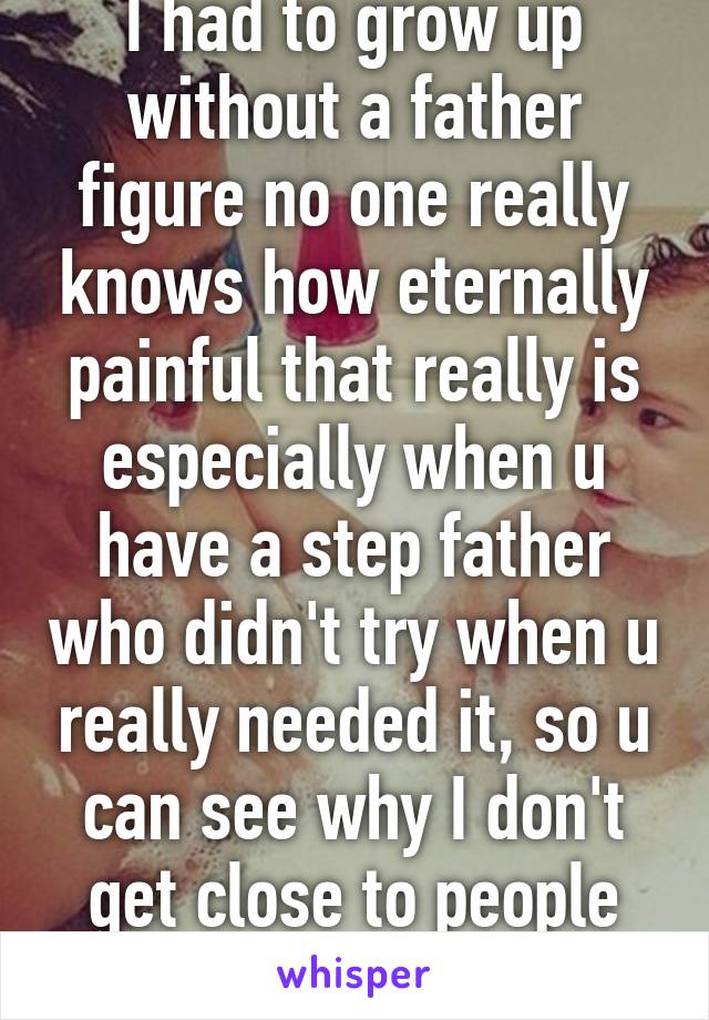 I had to grow up without a father figure no one really knows how eternally painful that really is especially when u have a step father who didn't try when u really needed it, so u can see why I don't get close to people that easy  