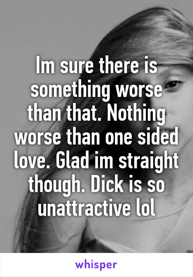 Im sure there is something worse than that. Nothing worse than one sided love. Glad im straight though. Dick is so unattractive lol