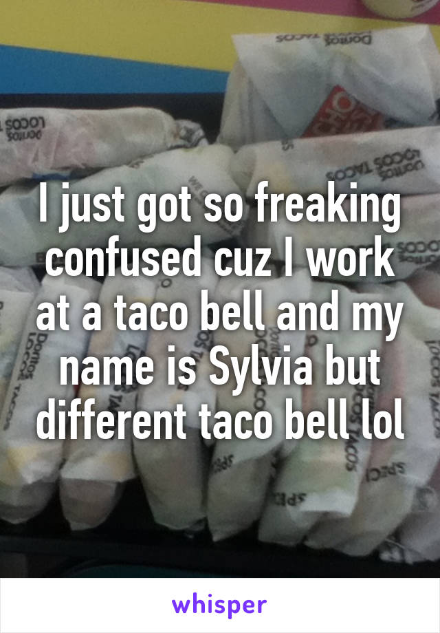 I just got so freaking confused cuz I work at a taco bell and my name is Sylvia but different taco bell lol