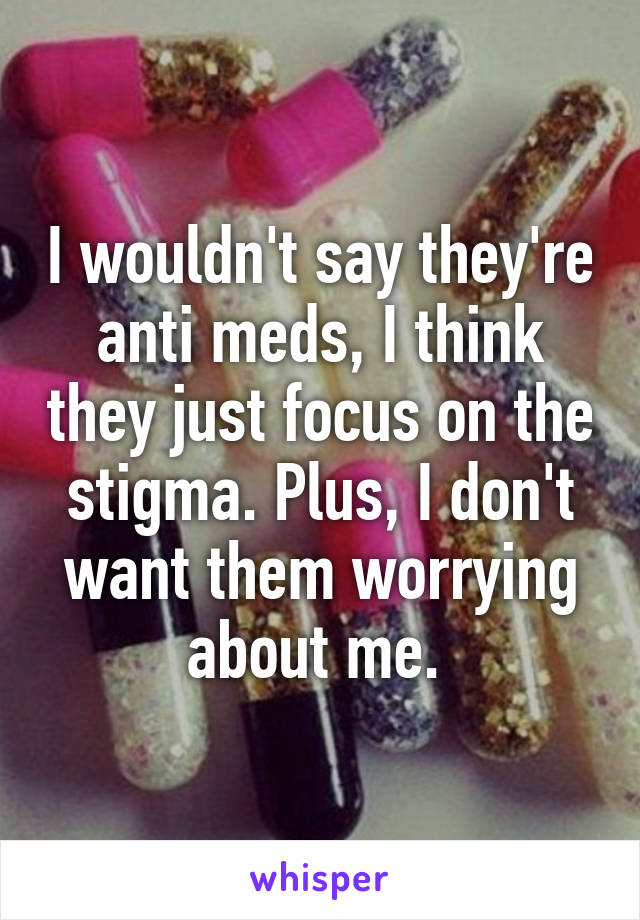I wouldn't say they're anti meds, I think they just focus on the stigma. Plus, I don't want them worrying about me. 