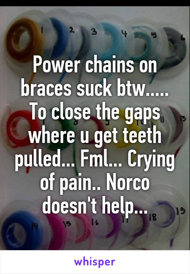 Power chains on braces suck btw..... To close the gaps where u get teeth pulled... Fml... Crying of pain.. Norco doesn't help...