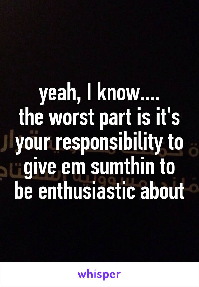 yeah, I know....
the worst part is it's your responsibility to give em sumthin to be enthusiastic about