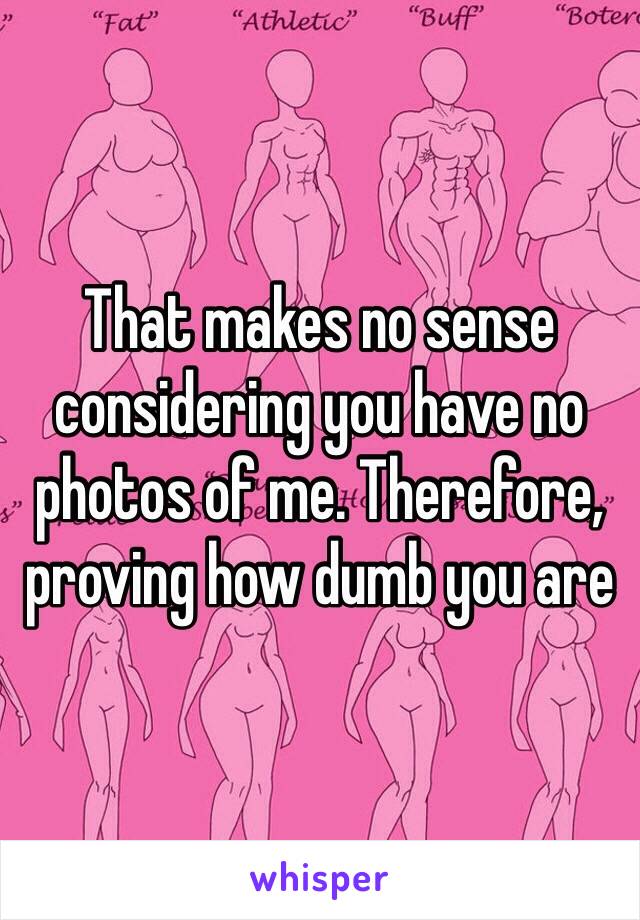 That makes no sense considering you have no photos of me. Therefore, proving how dumb you are 