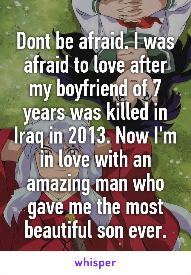 Dont be afraid. I was afraid to love after my boyfriend of 7 years was killed in Iraq in 2013. Now I'm in love with an amazing man who gave me the most beautiful son ever.