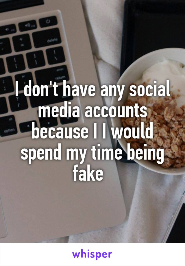 I don't have any social media accounts because I I would spend my time being fake  