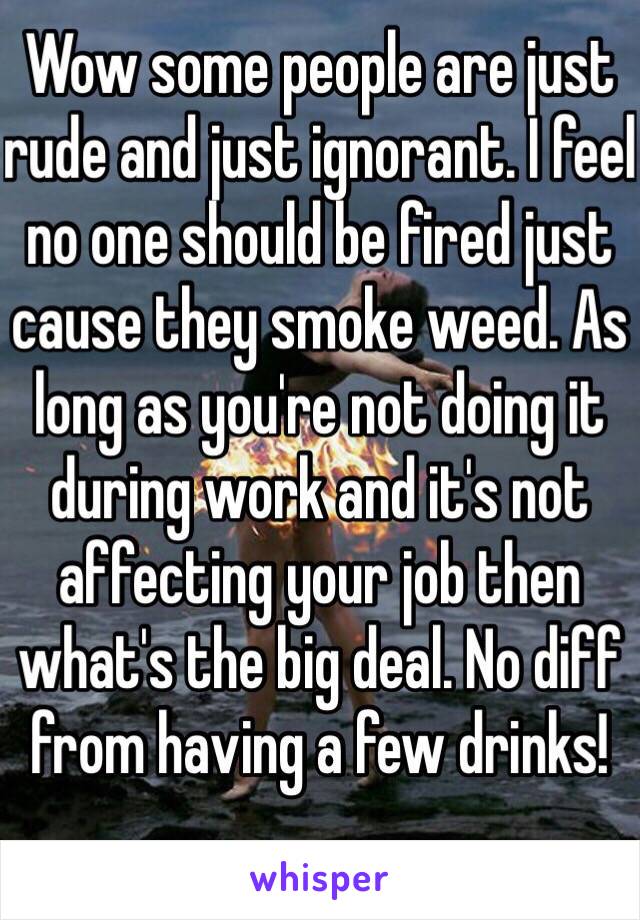 Wow some people are just rude and just ignorant. I feel no one should be fired just cause they smoke weed. As long as you're not doing it during work and it's not affecting your job then what's the big deal. No diff from having a few drinks! 