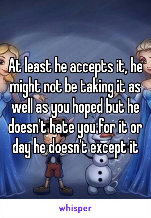 At least he accepts it, he might not be taking it as well as you hoped but he doesn't hate you for it or day he doesn't except it