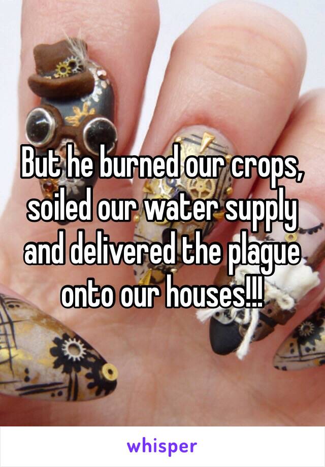 But he burned our crops, soiled our water supply and delivered the plague onto our houses!!!