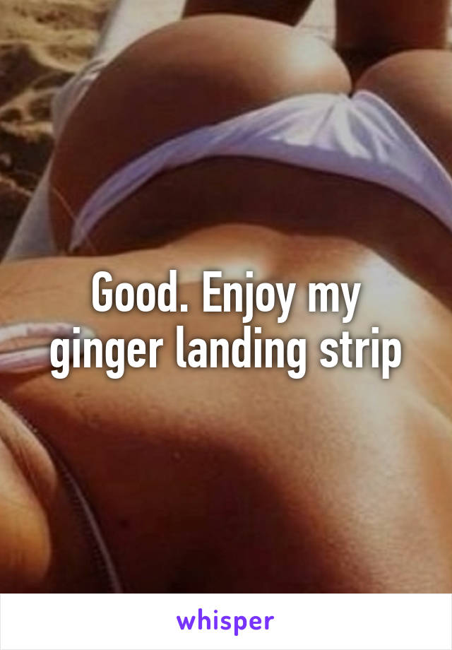Good. Enjoy my ginger landing strip