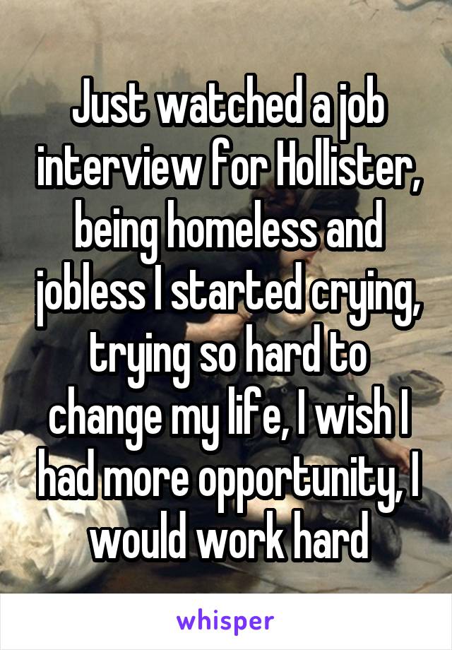 Just watched a job interview for Hollister, being homeless and jobless I started crying, trying so hard to change my life, I wish I had more opportunity, I would work hard