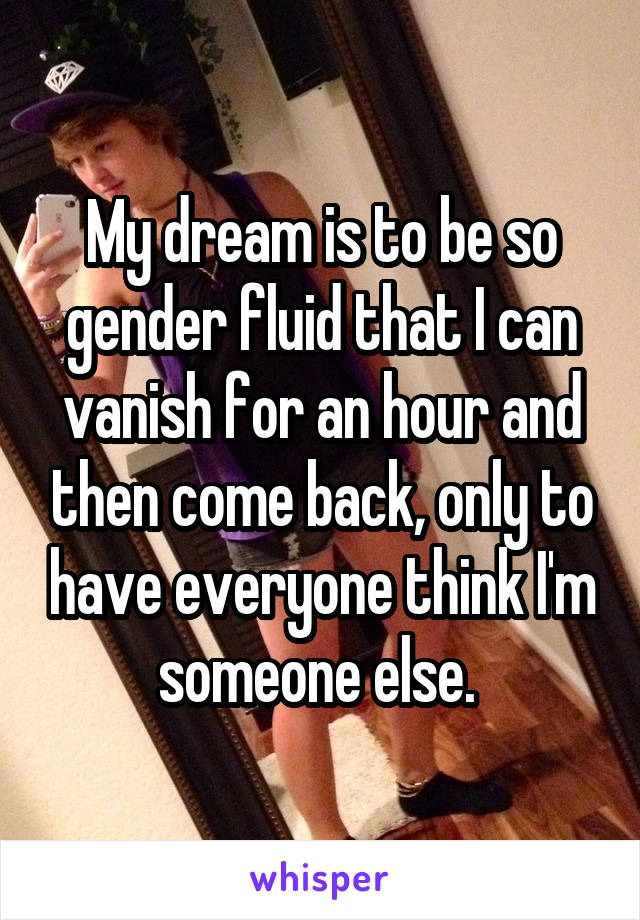 My dream is to be so gender fluid that I can vanish for an hour and then come back, only to have everyone think I'm someone else. 