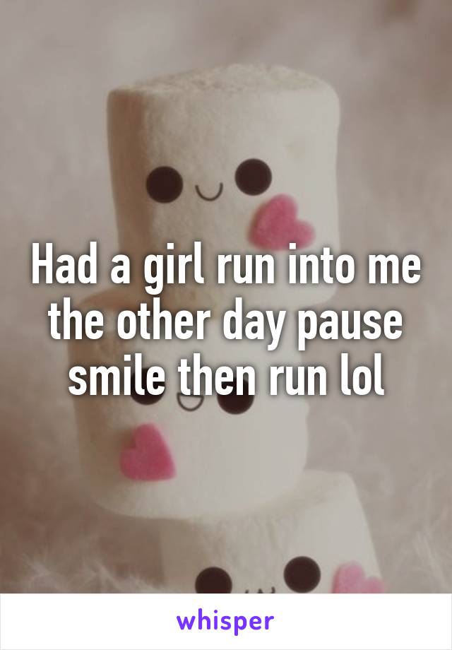 Had a girl run into me the other day pause smile then run lol