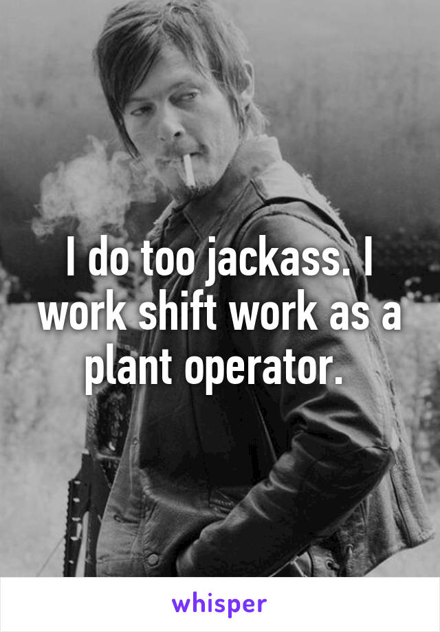 I do too jackass. I work shift work as a plant operator. 