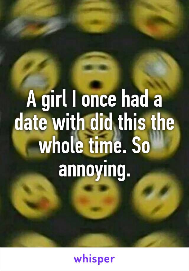 A girl I once had a date with did this the whole time. So annoying.