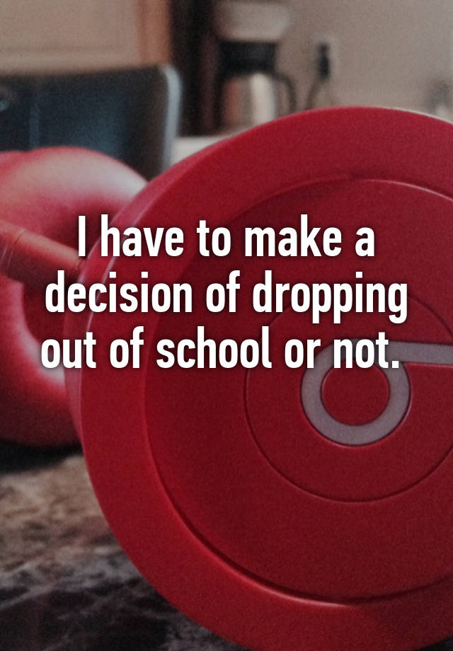 i-have-to-make-a-decision-of-dropping-out-of-school-or-not