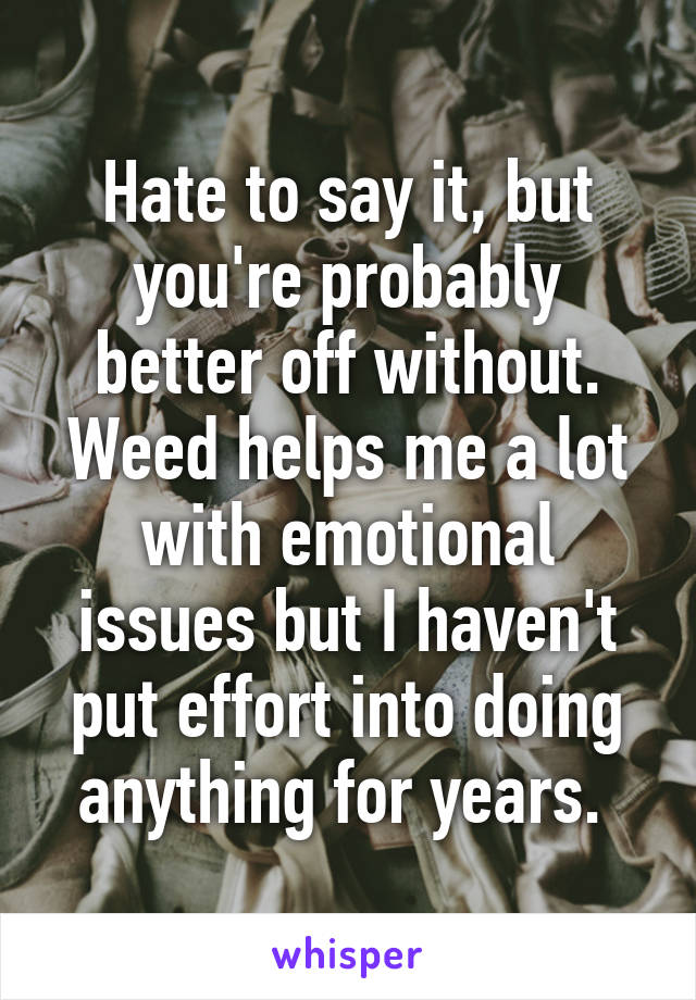 Hate to say it, but you're probably better off without. Weed helps me a lot with emotional issues but I haven't put effort into doing anything for years. 