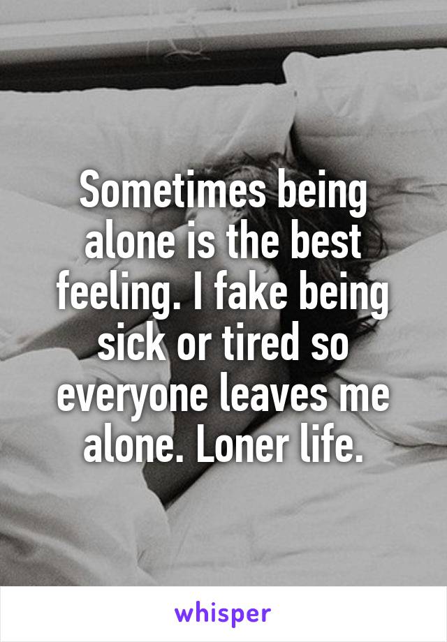 Sometimes being alone is the best feeling. I fake being sick or tired so everyone leaves me alone. Loner life.