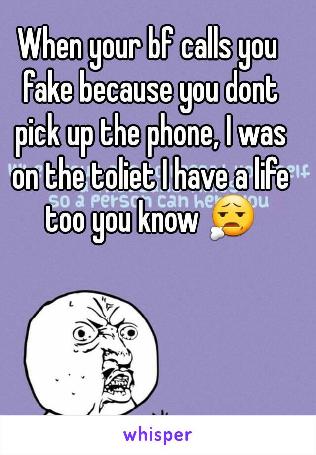 When your bf calls you fake because you dont pick up the phone, I was on the toliet I have a life too you know 😧