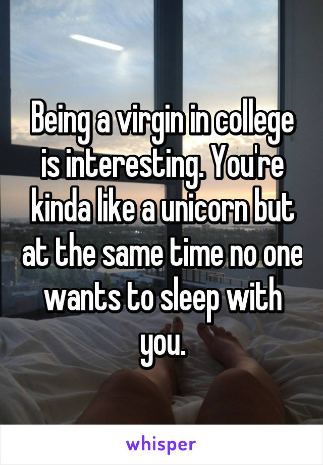 Being a virgin in college is interesting. You're kinda like a unicorn but at the same time no one wants to sleep with you.