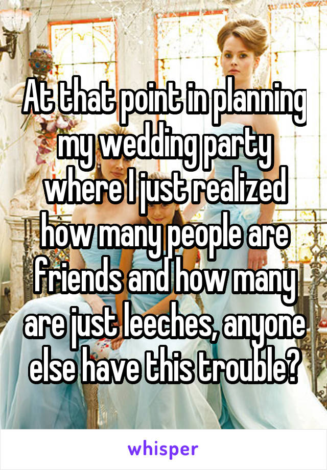 At that point in planning my wedding party where I just realized how many people are friends and how many are just leeches, anyone else have this trouble?
