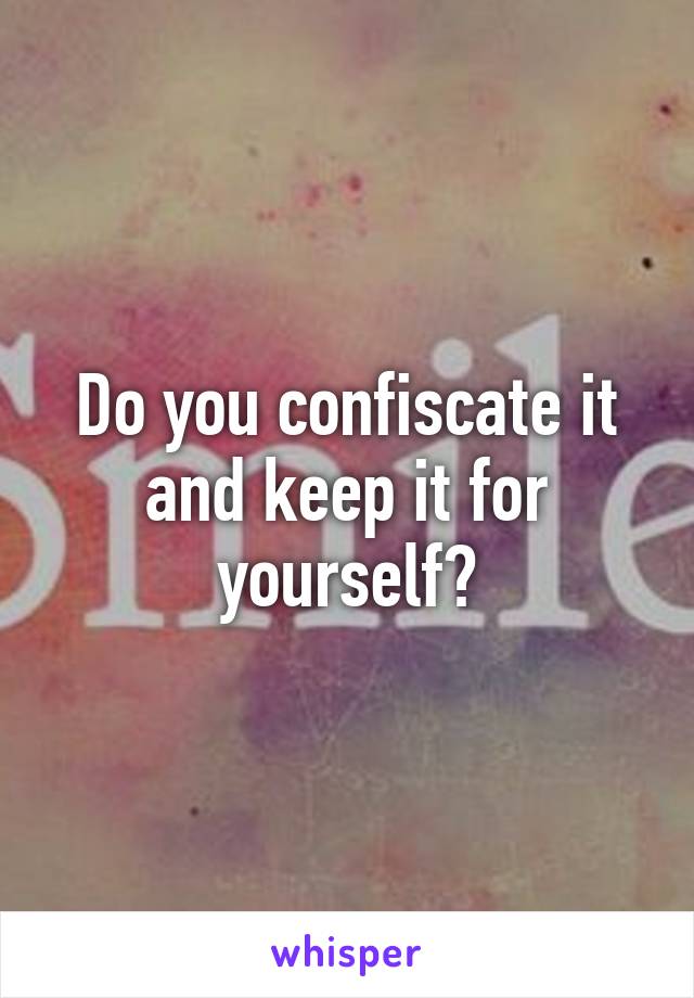 Do you confiscate it and keep it for yourself?