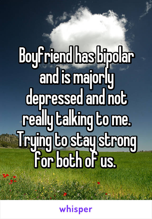 Boyfriend has bipolar and is majorly depressed and not really talking to me. Trying to stay strong for both of us. 