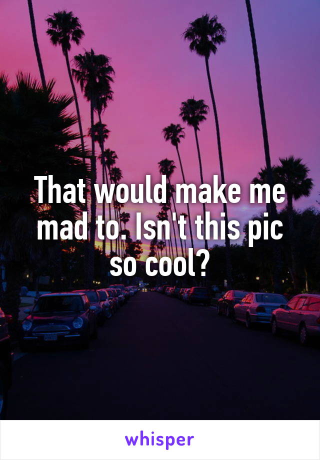 That would make me mad to. Isn't this pic so cool?