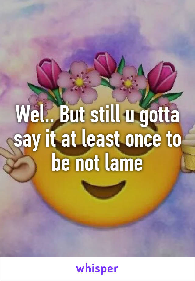 Wel.. But still u gotta say it at least once to be not lame