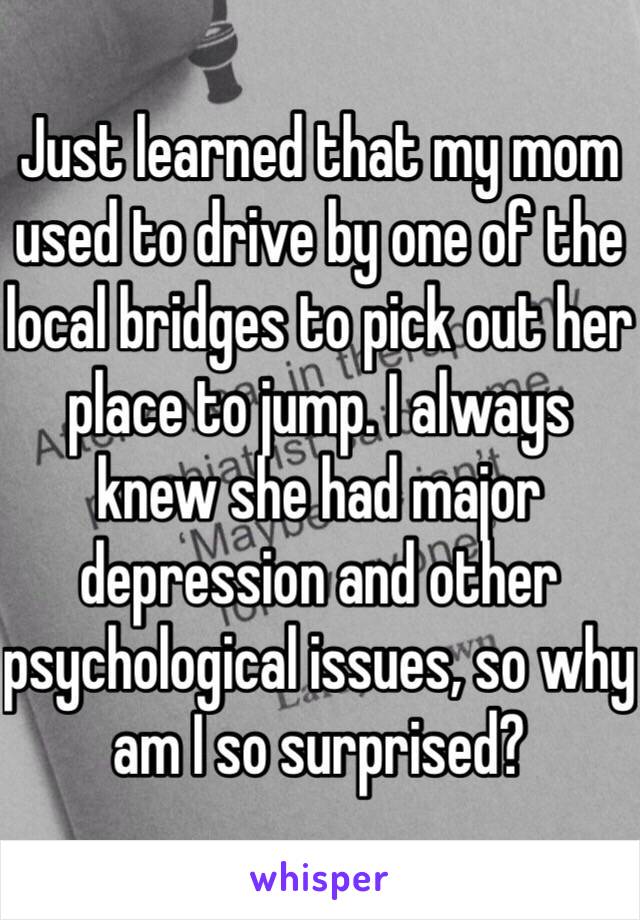 Just learned that my mom used to drive by one of the local bridges to pick out her place to jump. I always knew she had major depression and other psychological issues, so why am I so surprised?