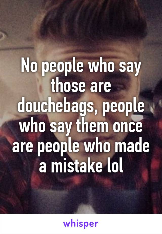 No people who say those are douchebags, people who say them once are people who made a mistake lol