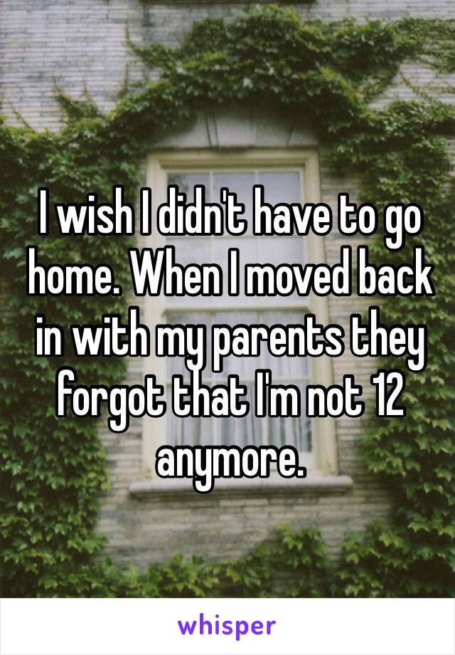 I wish I didn't have to go home. When I moved back in with my parents they forgot that I'm not 12 anymore. 