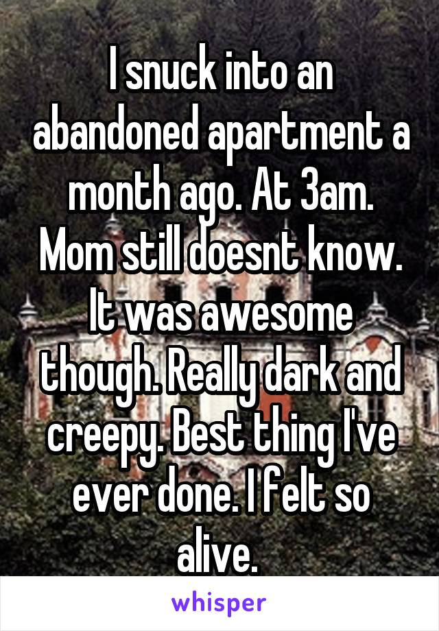 I snuck into an abandoned apartment a month ago. At 3am. Mom still doesnt know. It was awesome though. Really dark and creepy. Best thing I've ever done. I felt so alive. 