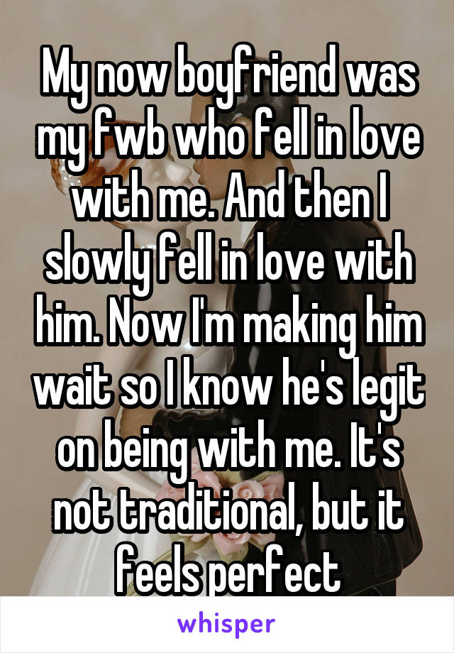 My now boyfriend was my fwb who fell in love with me. And then I slowly fell in love with him. Now I'm making him wait so I know he's legit on being with me. It's not traditional, but it feels perfect