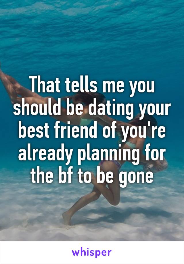 That tells me you should be dating your best friend of you're already planning for the bf to be gone