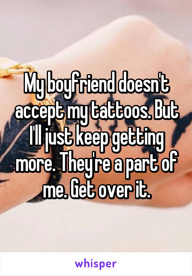 My boyfriend doesn't accept my tattoos. But I'll just keep getting more. They're a part of me. Get over it.